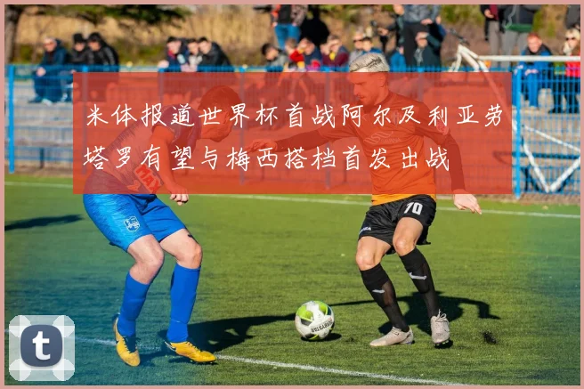 米体报道世界杯首战阿尔及利亚劳塔罗有望与梅西搭档首发出战