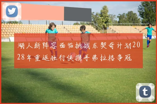 湖人新阵容面临挑战东契奇计划2028年重返独行侠携手弗拉格争冠
