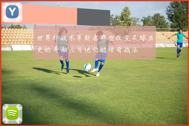 世界杯战术革新者那些改变足球历史的弄潮儿与他们的传奇战法
