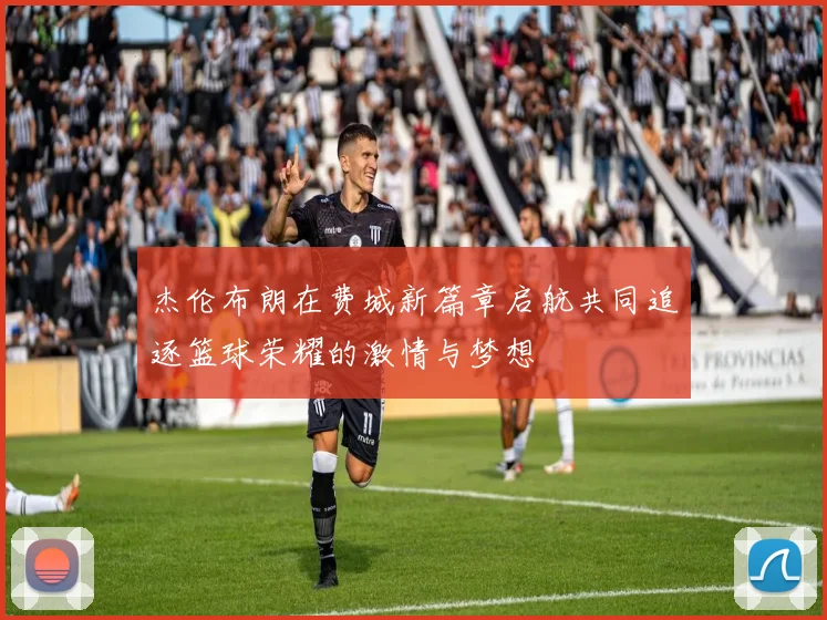 杰伦布朗在费城新篇章启航共同追逐篮球荣耀的激情与梦想