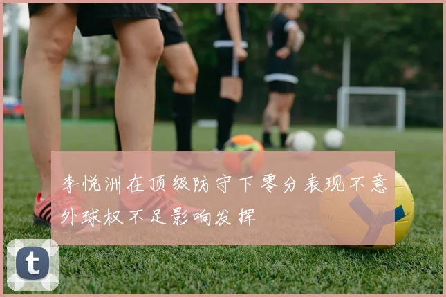 李悦洲在顶级防守下零分表现不意外球权不足影响发挥