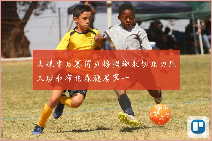 美媒季后赛得分榜揭晓米切尔力压文班和布伦森稳居第一