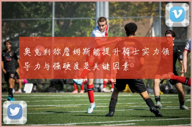 奥克利称詹姆斯能提升骑士实力领导力与强硬度是关键因素