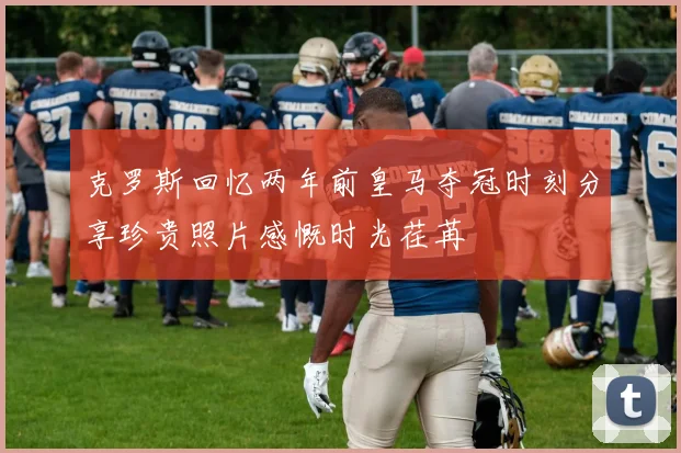 克罗斯回忆两年前皇马夺冠时刻分享珍贵照片感慨时光荏苒