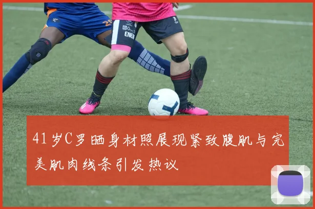 41岁C罗晒身材照展现紧致腹肌与完美肌肉线条引发热议