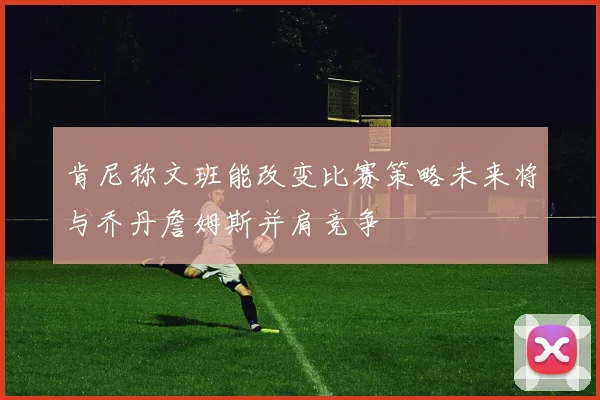 肯尼称文班能改变比赛策略未来将与乔丹詹姆斯并肩竞争
