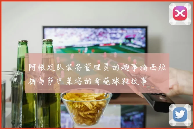 阿根廷队装备管理员的趣事梅西短裤与萨巴莱塔的奇葩球鞋故事