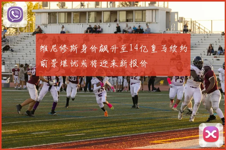 维尼修斯身价飙升至14亿皇马续约前景堪忧或将迎来新报价