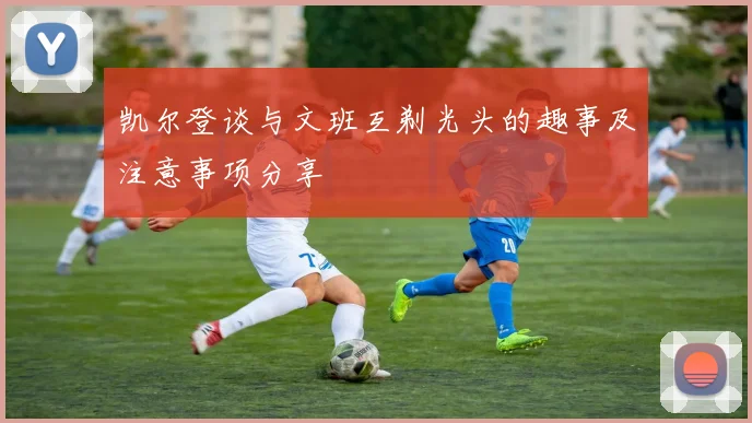 凯尔登谈与文班互剃光头的趣事及注意事项分享