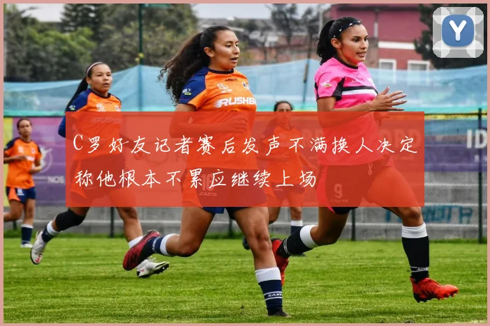 C罗好友记者赛后发声不满换人决定称他根本不累应继续上场