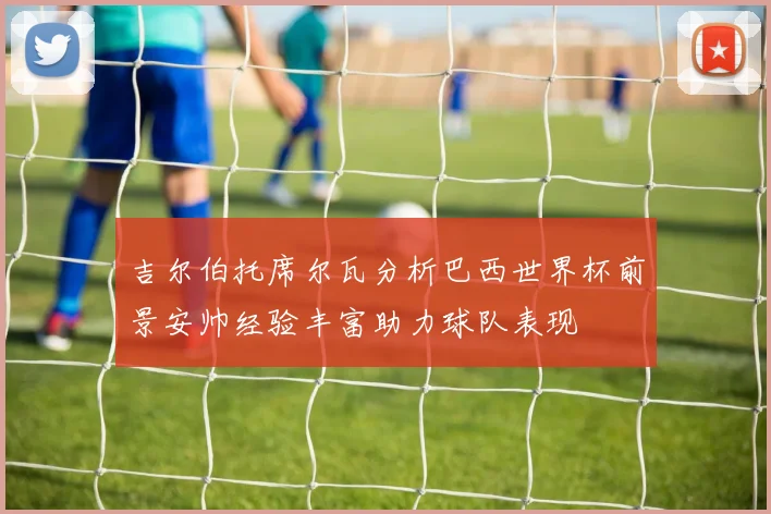吉尔伯托席尔瓦分析巴西世界杯前景安帅经验丰富助力球队表现