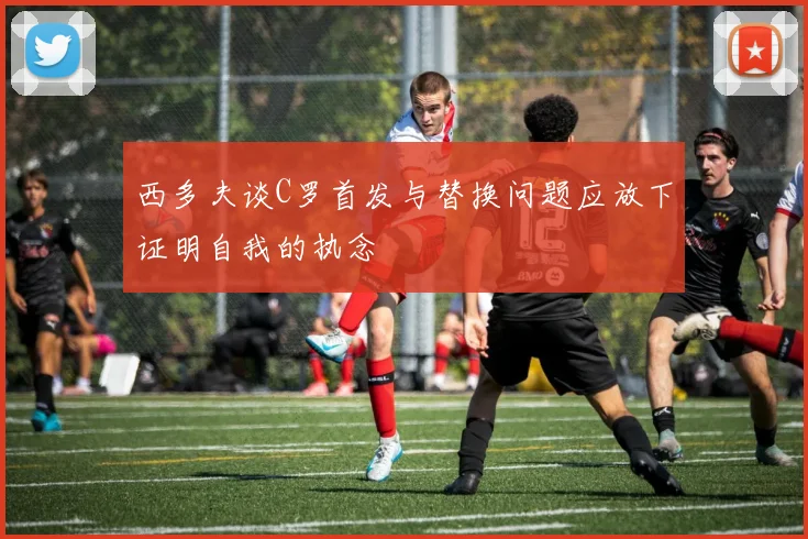 西多夫谈C罗首发与替换问题应放下证明自我的执念