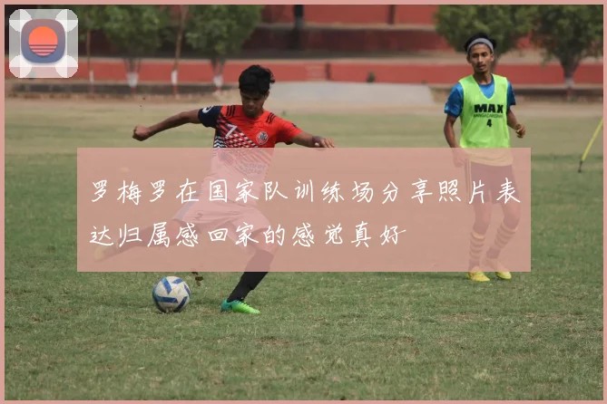 罗梅罗在国家队训练场分享照片表达归属感回家的感觉真好