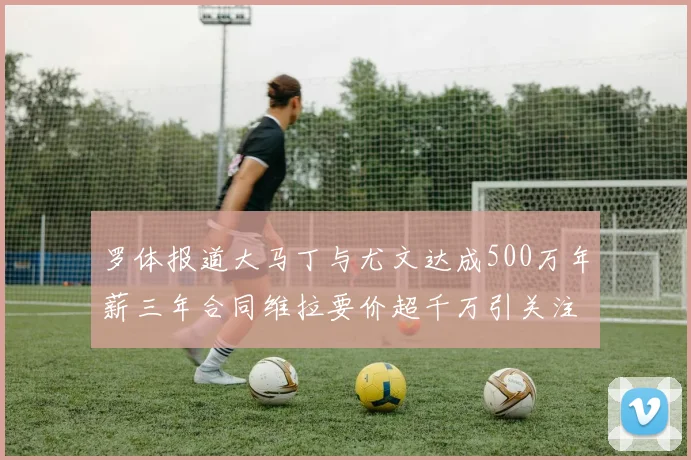 罗体报道大马丁与尤文达成500万年薪三年合同维拉要价超千万引关注
