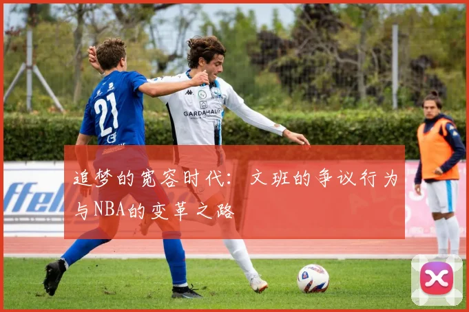 追梦的宽容时代：文班的争议行为与NBA的变革之路