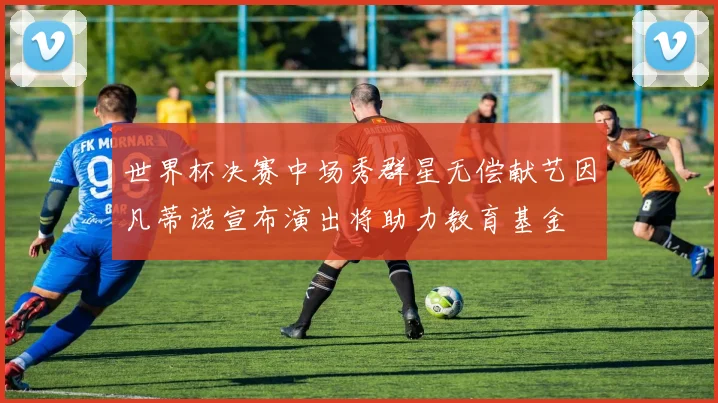 世界杯决赛中场秀群星无偿献艺因凡蒂诺宣布演出将助力教育基金