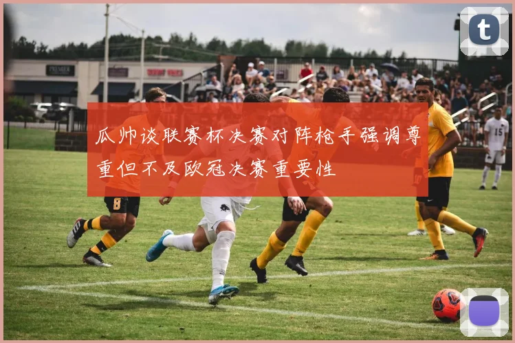 瓜帅谈联赛杯决赛对阵枪手强调尊重但不及欧冠决赛重要性