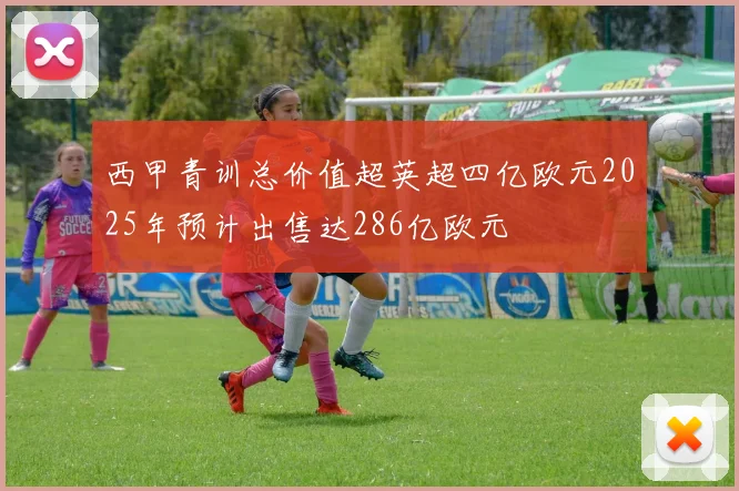 西甲青训总价值超英超四亿欧元2025年预计出售达286亿欧元