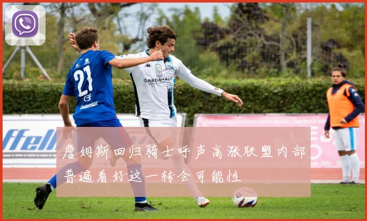 詹姆斯回归骑士呼声高涨联盟内部普遍看好这一转会可能性