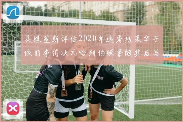 美媒重新评估2020年选秀结果华子依旧夺得状元哈利伯顿紧随其后马克西位列探花
